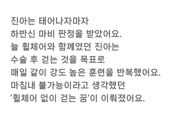 진아는 태어나자마자 하반신 마비 판정을 받았어요. 늘 휠체어와 함께였던 진아는 수술 후 걷는 것을 목표로 매일 같이 강도 높은 훈련을 반복했어요. 마침내 불가능이라고 생각했던 '휠체어 없이 걷는 꿈'이 이뤄졌어요.