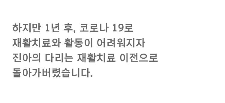 하지만 1년 후, 코로나 19로 재활치료와 활동이 어려워지자 진아의 다리는 재활치료 이전으로 돌아가버렸습니다.